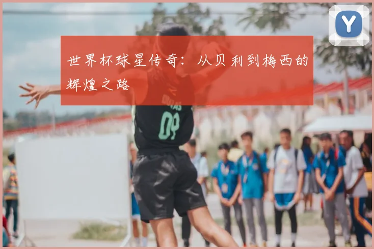 世界杯球星传奇:从贝利到梅西的辉煌之路