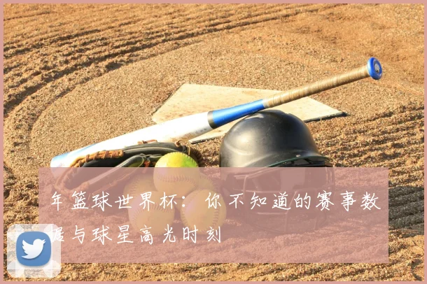 年篮球世界杯:你不知道的赛事数据与球星高光时刻