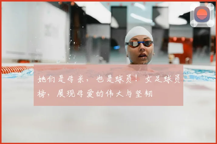她们是母亲，也是球员！女足球员榜，展现母爱的伟大与坚韧