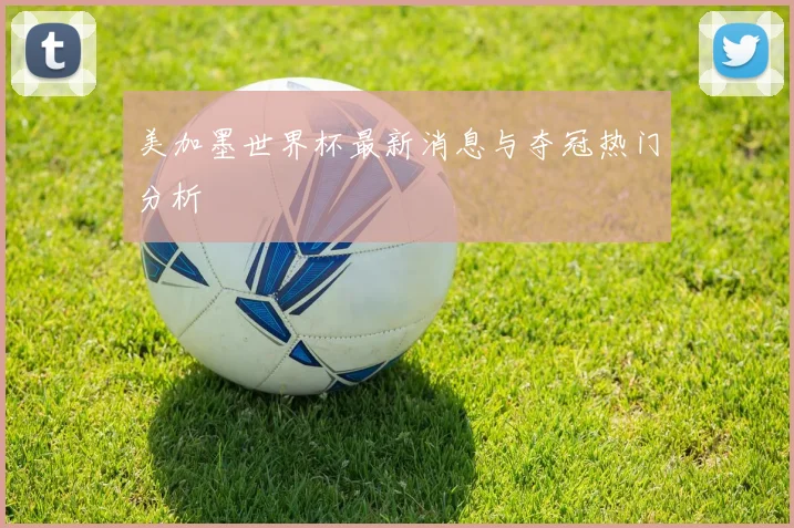 美加墨世界杯最新消息与夺冠热门分析