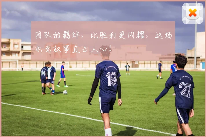 团队的羁绊，比胜利更闪耀，这场电竞叙事直击人心！