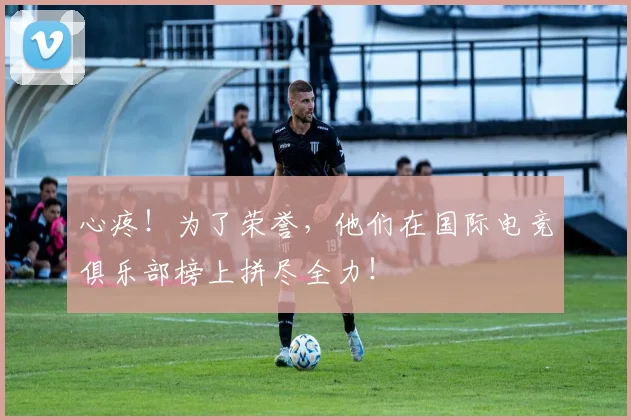 心疼！为了荣誉，他们在国际电竞俱乐部榜上拼尽全力！