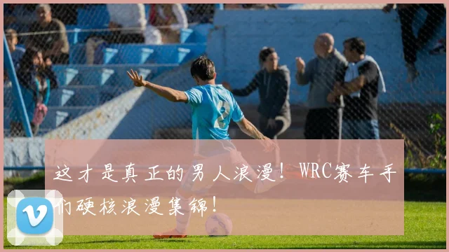这才是真正的男人浪漫！WRC赛车手们硬核浪漫集锦！