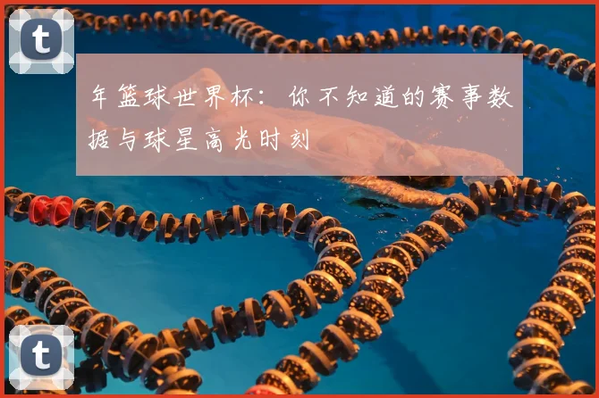 年篮球世界杯:你不知道的赛事数据与球星高光时刻